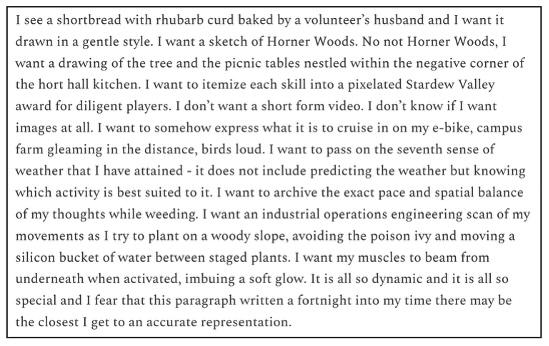 I see a shortbread with rhubarb curd baked by a volunteer’s husband and I want it drawn in a gentle style. I want a sketch of Horner Woods. No not Horner Woods, I want a drawing of the tree and the picnic tables nestled within the negative corner of the hort hall kitchen. I want to itemize each skill into a pixelated Stardew Valley award for diligent players. I don’t want a short form video. I don’t know if I want images at all. I want to somehow express what it is to cruise in on my e-bike, campus farm gle